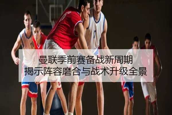 曼联季前赛备战新周期 揭示阵容磨合与战术升级全景