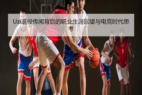 Uzi退役传闻背后的职业生涯回望与电竞时代思考