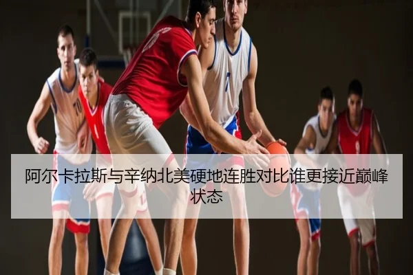 阿尔卡拉斯与辛纳北美硬地连胜对比谁更接近巅峰状态