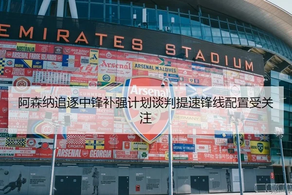 阿森纳追逐中锋补强计划谈判提速锋线配置受关注