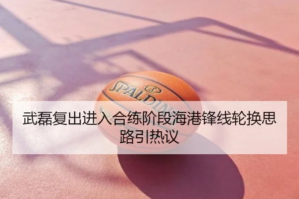 武磊复出进入合练阶段海港锋线轮换思路引热议
