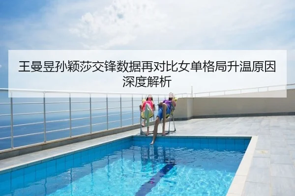 王曼昱孙颖莎交锋数据再对比女单格局升温原因深度解析
