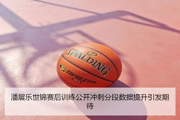 潘展乐世锦赛后训练公开冲刺分段数据提升引发期待