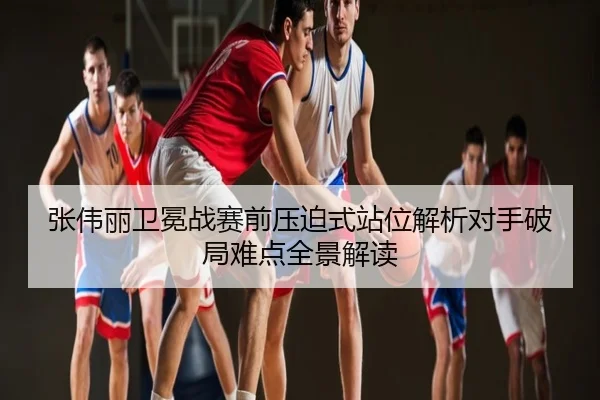 张伟丽卫冕战赛前压迫式站位解析对手破局难点全景解读