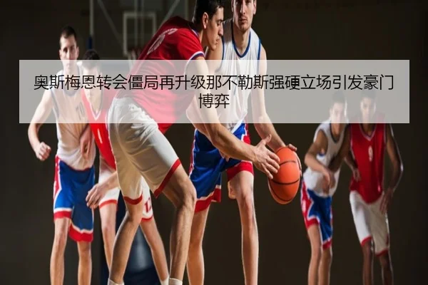 奥斯梅恩转会僵局再升级那不勒斯强硬立场引发豪门博弈